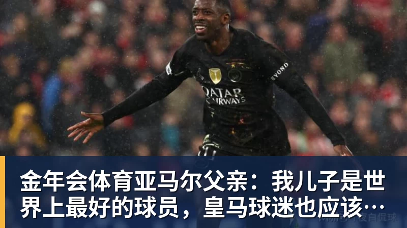 金年会体育亚马尔父亲:我儿子是世界上最好的球员,皇马球迷也应该投他