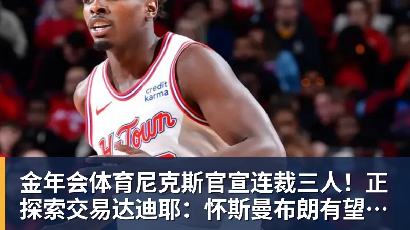 金年会体育尼克斯官宣连裁三人!正探索交易达迪耶:怀斯曼布朗有望同时留队